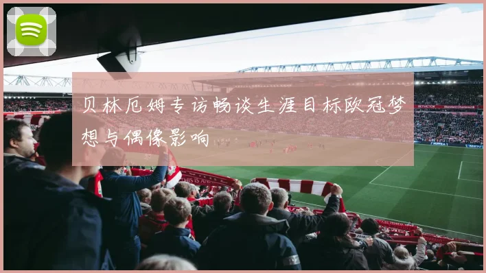 贝林厄姆专访畅谈生涯目标欧冠梦想与偶像影响