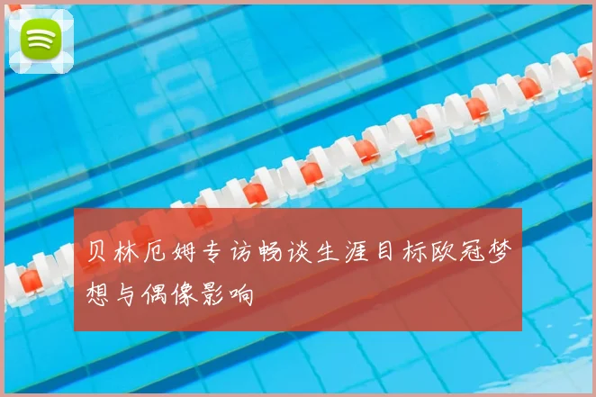 贝林厄姆专访畅谈生涯目标欧冠梦想与偶像影响