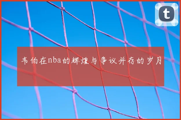 韦伯在nba的辉煌与争议并存的岁月